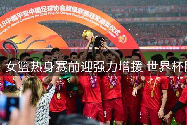 女篮热身赛前迎强力增援 世界杯阵容重组现重大变数