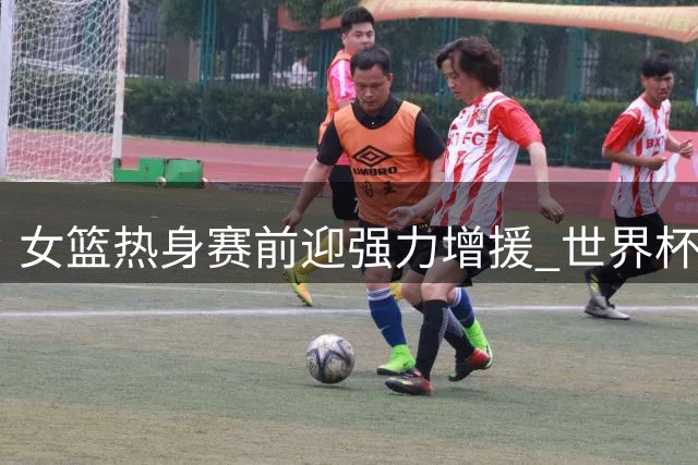 女篮热身赛前迎强力增援 世界杯阵容重组现重大变数