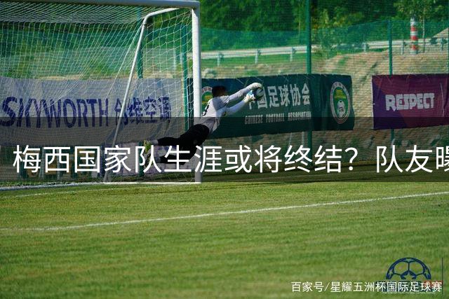 梅西国家队生涯或将终结？队友曝退役内幕引热议